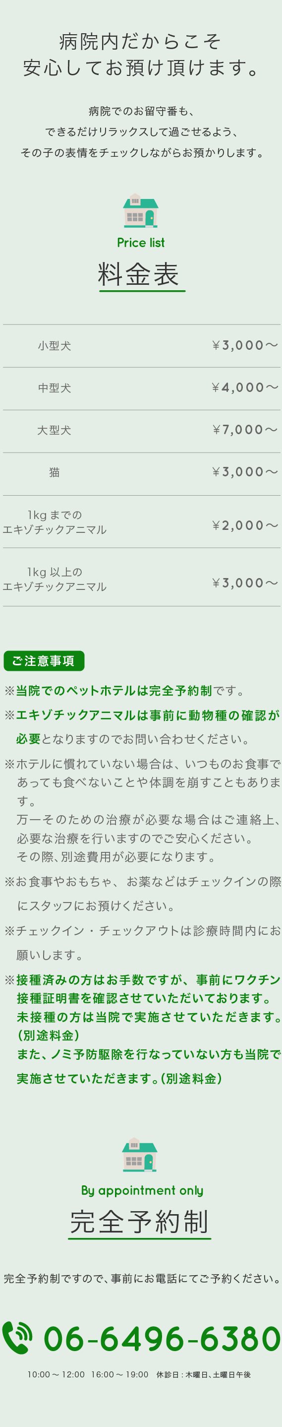 ペットホテル 病院内ペットホテル　完全予約制 06-6496-6380　料金　小型犬 3000円～ 中型犬 4000円～ 大型犬 7000円～ 猫 3000円～　1KGまでのエキゾチックアニマル 2000円～　1KG以上のエキゾチックアニマル 3000円～